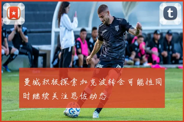 曼城积极探索加克波转会可能性同时继续关注恩佐动态